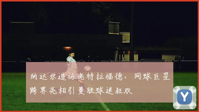 纳达尔造访老特拉福德，网球巨星跨界亮相引曼联球迷狂欢