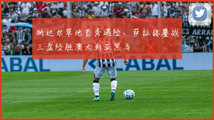 纳达尔草地首秀遇险，萨拉赫鏖战三盘险胜澳大利亚黑马