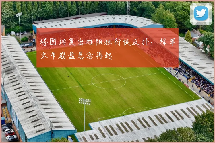 塔图姆复出难阻独行侠反扑，绿军末节崩盘悬念再起