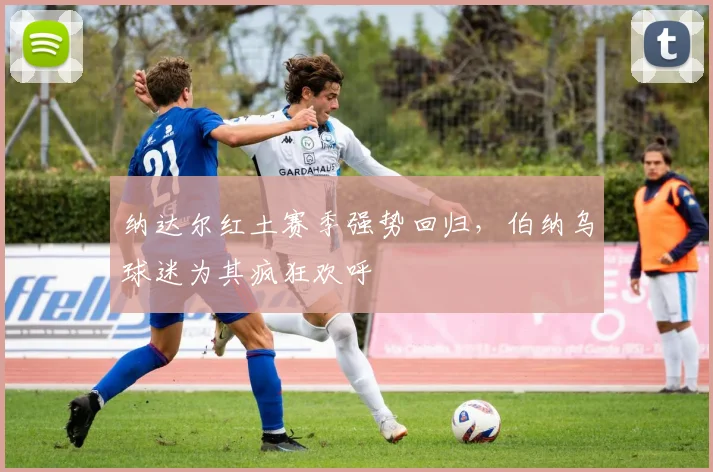 纳达尔红土赛季强势回归，伯纳乌球迷为其疯狂欢呼