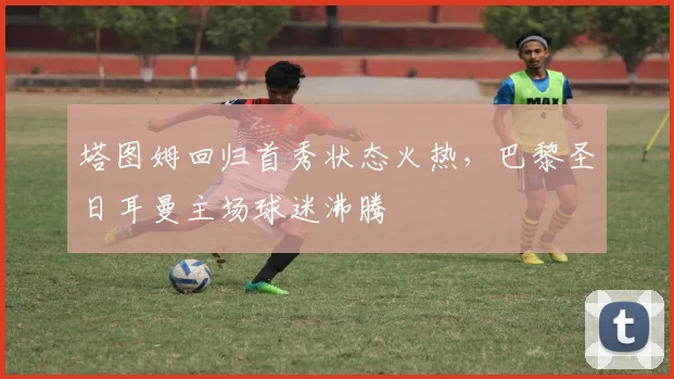 塔图姆回归首秀状态火热，巴黎圣日耳曼主场球迷沸腾