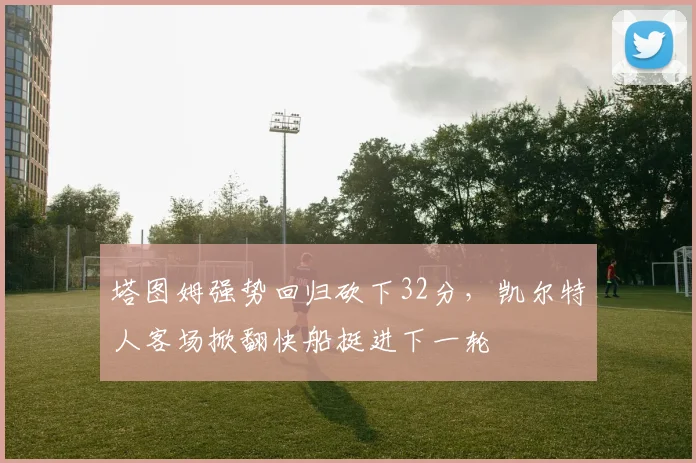 塔图姆强势回归砍下32分，凯尔特人客场掀翻快船挺进下一轮